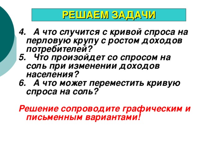 РЕШАЕМ ЗАДАЧИ 4. А что случится с кривой спроса на перловую крупу с ростом доходов потребителей? 5. Что произойдет со спросом на соль при изменении доходов населения? 6. А что может переместить кривую спроса на соль?  Решение сопроводите графическим и письменным вариантами!  