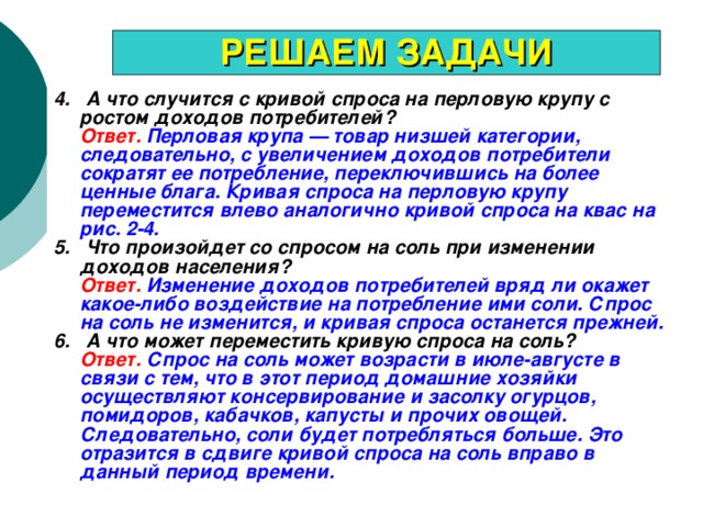 РЕШАЕМ ЗАДАЧИ 4. А что случится с кривой спроса на перловую крупу с ростом доходов потребителей?  Ответ.  Перловая крупа — товар низшей категории, следовательно, с увеличением доходов потребители сократят ее потребление, переключившись на более ценные блага. Кривая спроса на перловую крупу переместится влево аналогично кривой спроса на квас на рис. 2-4. 5. Что произойдет со спросом на соль при изменении доходов населения?  Ответ.  Изменение доходов потребителей вряд ли окажет какое-либо воздействие на потребление ими соли. Спрос на соль не изменится, и кривая спроса останется прежней. 6. А что может переместить кривую спроса на соль?  Ответ.  Спрос на соль может возрасти в июле-августе в связи с тем, что в этот период домашние хозяйки осуществляют консервирование и засолку огурцов, помидоров, кабачков, капусты и прочих овощей. Следовательно, соли будет потребляться больше. Это отразится в сдвиге кривой спроса на соль вправо в данный период времени. 