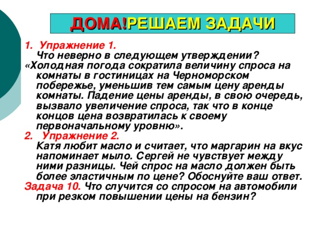 ДОМА! РЕШАЕМ ЗАДАЧИ 1. Упражнение 1.  Что неверно в следующем утверждении? «Холодная погода сократила величину спроса на комнаты в гостиницах на Черноморском побережье, уменьшив тем самым цену аренды комнаты. Падение цены аренды, в свою очередь, вызвало увеличение спроса, так что в конце концов цена возвратилась к своему первоначальному уровню». 2. Упражнение 2.  Катя любит масло и считает, что маргарин на вкус напоминает мыло. Сергей не чувствует между ними разницы. Чей спрос на масло должен быть более эластичным по цене? Обоснуйте ваш ответ. Задача 10. Что случится со спросом на автомобили при резком повышении цены на бензин?  
