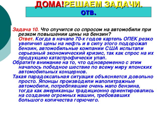 ДОМА! РЕШАЕМ ЗАДАЧИ. отв. Задача 10. Что случится со спросом на автомобили при резком повышении цены на бензин?  Ответ.  Когда в начале 70-х годов картель ОПЕК резко увеличил цены на нефть и в силу этого подорожал бензин, автомобильные компании США испытали серьезный экономический кризис, так как спрос на их продукцию катастрофически упал. Обратите внимание на то, что одновременно с этим началось победное шествие по всему миру японских автомобильных концернов. Такая парадоксальная ситуация объясняется довольно просто. Японцы производили малолитражные автомобили, потреблявшие очень мало бензина, тогда как американцы традиционно ориентировались на создание огромных машин, требовавших большого количества горючего. 