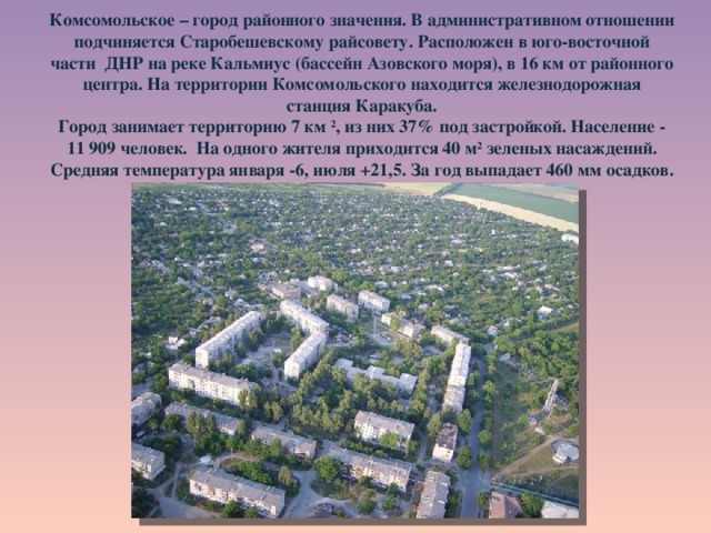    Комсомольское – город районного значения. В административном отношении подчиняется Старобешевскому райсовету. Расположен в юго-восточной части ДНР на реке Кальмиус (бассейн Азовского моря), в 16 км от районного центра. На территории Комсомольского находится железнодорожная станция Каракуба.  Город занимает территорию 7 км 2 , из них 37% под застройкой. Население - 11 909 человек. На одного жителя приходится 40 м 2 зеленых насаждений. Средняя температура января -6, июля +21,5. За год выпадает 460 мм осадков.   