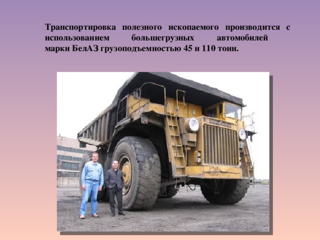  Транспортировка полезного ископаемого производится с использованием большегрузных автомобилей  марки БелАЗ грузоподъемностью 45 и 110 тонн. 