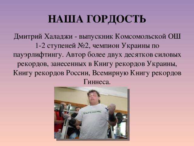 НАША ГОРДОСТЬ Дмитрий Халаджи - выпускник Комсомольской ОШ 1-2 ступеней №2, чемпион Украины по пауэрлифтингу. Автор более двух десятков силовых рекордов, занесенных в Книгу рекордов Украины, Книгу рекордов России, Всемирную Книгу рекордов Гиннеса. 