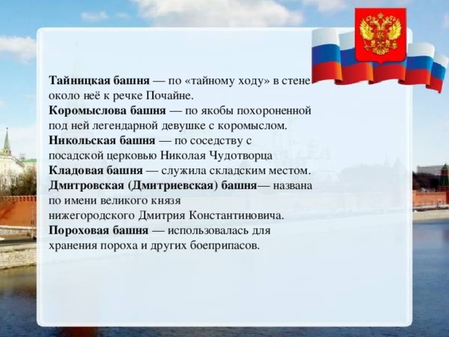 Тайницкая башня  — по «тайному ходу» в стене около неё к речке Почайне. Коромыслова башня  — по якобы похороненной под ней легендарной девушке с коромыслом. Никольская башня  — по соседству с посадской церковью Николая Чудотворца Кладовая башня  — служила складским местом. Дмитровская (Дмитриевская) башня — названа по имени великого князя нижегородского Дмитрия Константиновича. Пороховая башня  — использовалась для хранения пороха и других боеприпасов. 