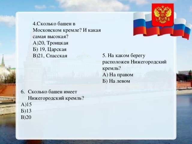 4.Сколько башен в Московском кремле? И какая самая высокая? А)20, Троицкая Б) 19, Царская В)21, Спасская 5. На каком берегу расположен Нижегородский кремль? А) На правом Б) На левом Сколько башен имеет Нижегородский кремль? А)15 Б)13 В)20 
