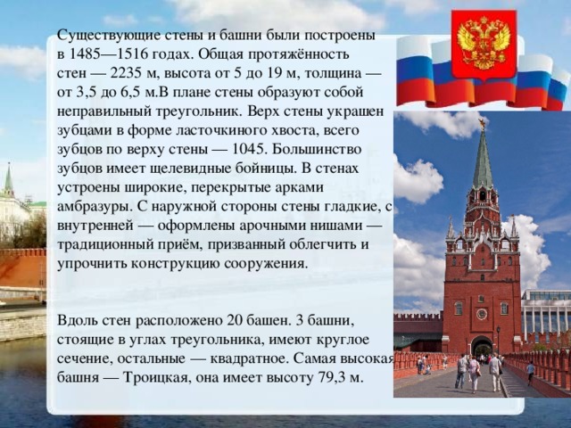 Существующие стены и башни были построены в 1485—1516 годах. Общая протяжённость стен — 2235 м, высота от 5 до 19 м, толщина — от 3,5 до 6,5 м.В плане стены образуют собой неправильный треугольник. Верх стены украшен зубцами в форме ласточкиного хвоста, всего зубцов по верху стены — 1045. Большинство зубцов имеет щелевидные бойницы. В стенах устроены широкие, перекрытые арками амбразуры. С наружной стороны стены гладкие, с внутренней — оформлены арочными нишами — традиционный приём, призванный облегчить и упрочнить конструкцию сооружения. Вдоль стен расположено 20 башен. 3 башни, стоящие в углах треугольника, имеют круглое сечение, остальные — квадратное. Самая высокая башня — Троицкая, она имеет высоту 79,3 м. 