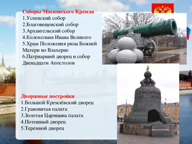 Соборы Московского Кремля 1.Успенский собор 2.Благовещенский собор 3.Архангельский собор 4.Колокольня Ивана Великого 5.Храм Положения ризы Божией Матери во Влахерне 6.Патриарший дворец и собор Двенадцати Апостолов Дворцовые постройки 1.Большой Кремлёвский дворец 2.Грановитая палата 3.Золотая Царицына палата 4.Потешный дворец 5.Теремной дворец 