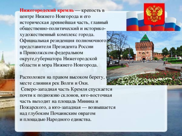 Нижегородский кремль  — крепость в центре Нижнего Новгорода и его историческая древнейшая часть, главный общественно-политический и историко-художественный комплекс города. Официальная резиденция полномочного представителя Президента России в Приволжском федеральном округе,губернатора Нижегородской области и мэра Нижнего Новгорода. Расположен на правом высоком берегу, в месте слияния рек Волги и Оки.  Северо-западная часть Кремля спускается почти к подножию склонов, юго-восточная часть выходит на площадь Минина и Пожарского, а юго-западная — возвышается над глубоким Почаинским оврагом и площадью Народного единства. 