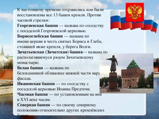 К настоящему времени сохранились или были восстановлены все 13 башен кремля. Против часовой стрелки: Георгиевская башня  — названа по соседству с посадской Георгиевской церковью. Борисоглебская башня  — названа по имени церкви в честь святых Бориса и Глеба, стоявшей ниже кремля, у берега Волги. Зачатьевская (Зачатская) башня — названа по располагавшемуся рядом Зачатьевскому монастырю. Белая башня  — названа по белокаменной облицовке нижней части наружного фасада. Ивановская башня  — по соседству с посадской церковью Иоанна Предтечи. Часовая башня  — по установленным на ней в XVI веке часам. Северная башня  — по своему северному положению относительно других кремлёвских башен. 