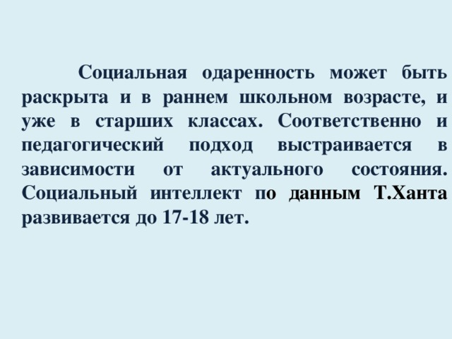  Социальная одаренность может быть раскрыта и в раннем школьном возрасте, и уже в старших классах. Соответственно и педагогический подход выстраивается в зависимости от актуального состояния. Социальный интеллект п о данным Т.Ханта развивается до 17-18 лет. 