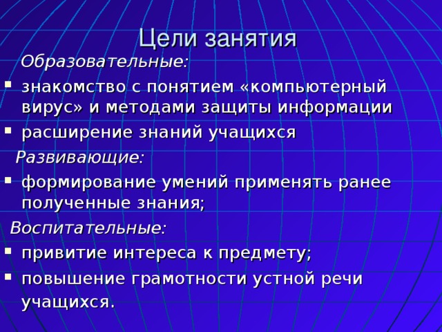Цели занятия  Образовательные: знакомство с понятием «компьютерный вирус» и методами защиты информации расширение знаний учащихся  Развивающие: формирование умений применять ранее полученные знания;  Воспитательные: привитие интереса к предмету; повышение грамотности устной речи учащихся .  