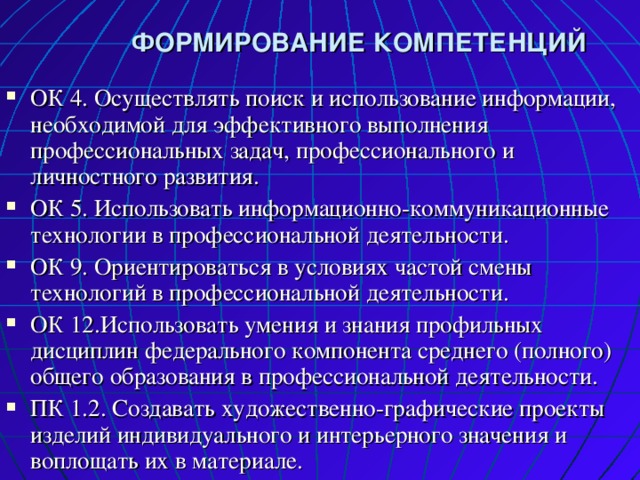  ФОРМИРОВАНИЕ КОМПЕТЕНЦИЙ ОК 4. Осуществлять поиск и использование информации, необходимой для эффективного выполнения профессиональных задач, профессионального и личностного развития. ОК 5. Использовать информационно-коммуникационные технологии в профессиональной деятельности. ОК 9. Ориентироваться в условиях частой смены технологий в профессиональной деятельности. ОК 12.Использовать умения и знания профильных дисциплин федерального компонента среднего (полного) общего образования в профессиональной деятельности. ПК 1.2. Создавать художественно-графические проекты изделий индивидуального и интерьерного значения и воплощать их в материале. 