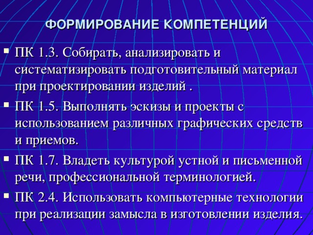 ФОРМИРОВАНИЕ КОМПЕТЕНЦИЙ ПК 1.3. Собирать, анализировать и систематизировать подготовительный материал при проектировании изделий . ПК 1.5. Выполнять эскизы и проекты с использованием различных графических средств и приемов. ПК 1.7. Владеть культурой устной и письменной речи, профессиональной терминологией. ПК 2.4. Использовать компьютерные технологии при реализации замысла в изготовлении изделия. 