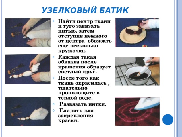 УЗЕЛКОВЫЙ БАТИК Найти центр ткани и туго завязать нитью, затем отступив немного от центра обвязать еще несколько кружочка. Каждая такая обвязка после крашения образует светлый круг. После того как ткань окрасилась , тщательно прополощите в теплой воде.  Развязать нитки.  Гладить для  закрепления краски. 