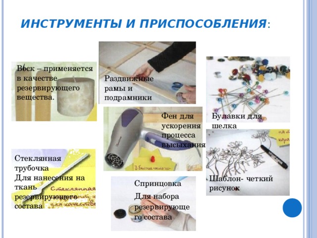 ИНСТРУМЕНТЫ И ПРИСПОСОБЛЕНИЯ : Воск – применяется в качестве резервирующего вещества. Раздвижные рамы и подрамники Фен для ускорения процесса высыхания Булавки для шелка Стеклянная трубочка Для нанесения на ткань резервирующего состава Шаблон- четкий рисунок Спринцовка Для набора резервирующего состава 