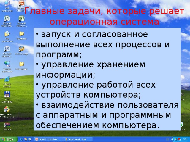 Главные задачи, которые решает  операционная система  запуск и согласованное выполнение всех процессов и программ;  управление хранением информации;  управление работой всех устройств компьютера;  взаимодействие пользователя с аппаратным и программным обеспечением компьютера. 