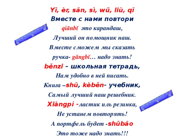 Yī, èr, sān, sì, wǔ, liù, qī Вместе с нами повтори qiānbĭ это карандаш, Лучший он помощник наш. Вместе сможем мы сказать ручка -  gāngbĭ …  надо знать! běnzi  – школьная тетрадь, Нам удобно в ней писать. Книга – shū ,  kèbĕn - учебник, Самый лучший наш решебник. Xiàngpí - ластик иль резинка, Не устанем повторять! А портфель будет - shūbāo Это тоже надо знать!!!   