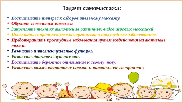 Задачи самомассажа: Воспитывать интерес к оздоровительному массажу. Обучать элементам массажа. Закреплять технику выполнения различных видов игровых массажей. Повышать сопротивляемость организма к простудным заболеваниям. Предотвращать простудные заболевания путем воздействия на активные точки. Развивать интеллектуальные функции. Развивать двигательную память. Воспитывать бережное отношение к своему телу. Развивать коммуникативные навыки и тактильное восприятие.  