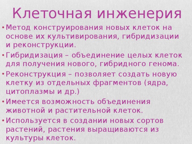 Клеточная инженерия Метод конструирования новых клеток на основе их культивирования, гибридизации и реконструкции. Гибридизация – объединение целых клеток для получения нового, гибридного генома. Реконструкция – позволяет создать новую клетку из отдельных фрагментов (ядра, цитоплазмы и др.) Имеется возможность объединения животной и растительной клеток. Используется в создании новых сортов растений, растения выращиваются из культуры клеток. 