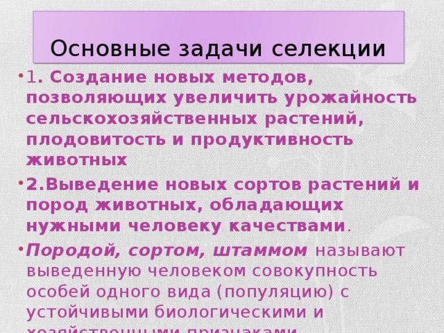 Основные задачи селекции 1 . Создание новых методов, позволяющих увеличить урожайность сельскохозяйственных растений, плодовитость и продуктивность животных 2.Выведение новых сортов растений и пород животных, обладающих нужными человеку качествами . Породой, сортом, штаммом называют выведенную человеком совокупность особей одного вида (популяцию) с устойчивыми биологическими и хозяйственными признаками . 