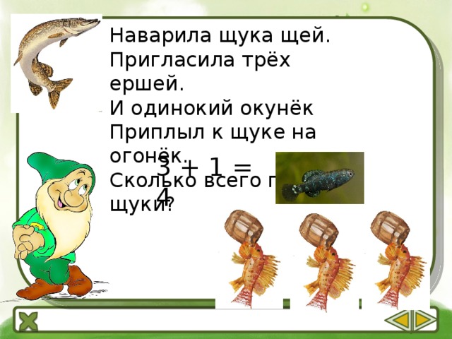 Наварила щука щей. Пригласила трёх ершей. И одинокий окунёк Приплыл к щуке на огонёк. Сколько всего гостей у щуки? 3 + 1 = 4 