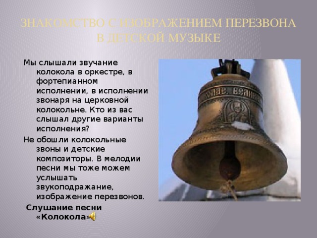 ЗНАКОМСТВО С ИЗОБРАЖЕНИЕМ ПЕРЕЗВОНА В ДЕТСКОЙ МУЗЫКЕ Мы слышали звучание колокола в оркестре, в фортепианном исполнении, в исполнении звонаря на церковной колокольне. Кто из вас слышал другие варианты исполнения? Не обошли колокольные звоны и детские композиторы. В мелодии песни мы тоже можем услышать звукоподражание, изображение перезвонов.  Слушание песни «Колокола». 