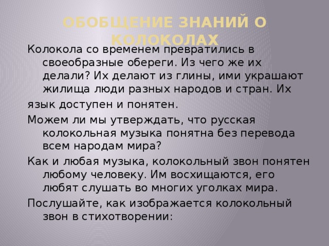 ОБОБЩЕНИЕ ЗНАНИЙ О КОЛОКОЛАХ Колокола со временем превратились в своеобразные обереги. Из чего же их делали? Их делают из глины, ими украшают жилища люди разных народов и стран. Их язык доступен и понятен. Можем ли мы утверждать, что русская колокольная музыка понятна без перевода всем народам мира? Как и любая музыка, колокольный звон понятен любому человеку. Им восхищаются, его любят слушать во многих уголках мира. Послушайте, как изображается колокольный звон в стихотворении: 