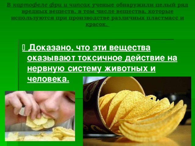 В картофеле фри и чипсах ученые обнаружили целый ряд вредных веществ, в том числе вещества, которые используются при производстве различных пластмасс и красок.    Доказано, что эти вещества оказывают токсичное действие на нервную систему животных и человека. 