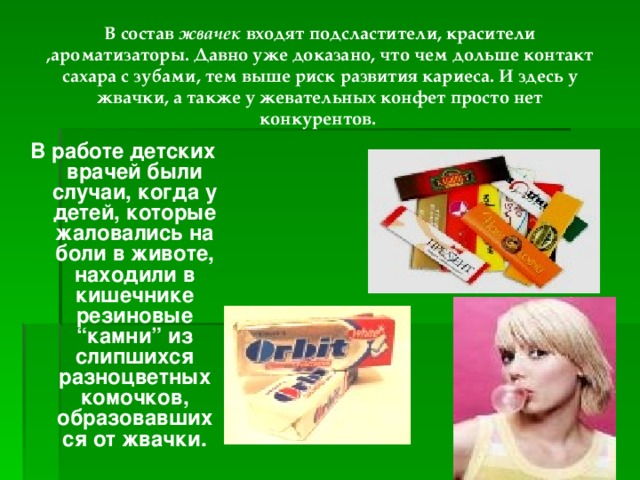 В состав жвачек входят подсластители, красители ,ароматизаторы. Давно уже доказано, что чем дольше контакт сахара с зубами, тем выше риск развития кариеса. И здесь у жвачки, а также у жевательных конфет просто нет конкурентов. В работе детских врачей были случаи, когда у детей, которые жаловались на боли в животе, находили в кишечнике резиновые “камни” из слипшихся разноцветных комочков, образовавшихся от жвачки. 
