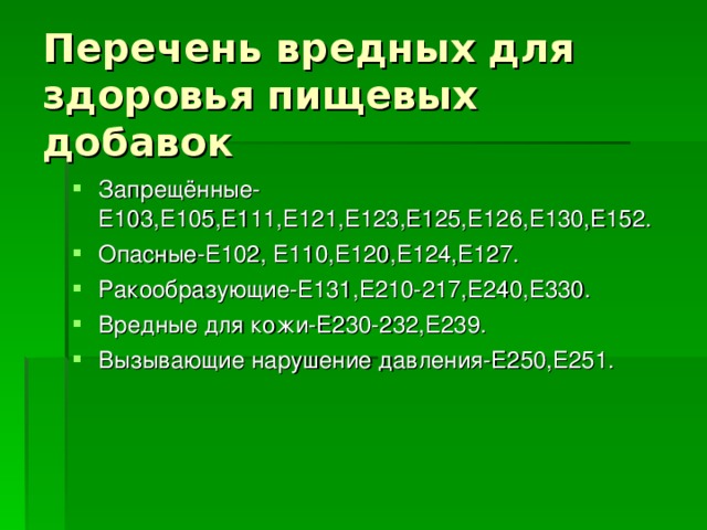 Перечень вредных для здоровья пищевых добавок Запрещённые-Е103,Е105,Е111,Е121,Е123,Е125,Е126,Е130,Е152. Опасные-Е102, Е110,Е120,Е124,Е127. Ракообразующие-Е131,Е210-217,Е240,Е330. Вредные для кожи-Е230-232,Е239. Вызывающие нарушение давления-Е250,Е251. 