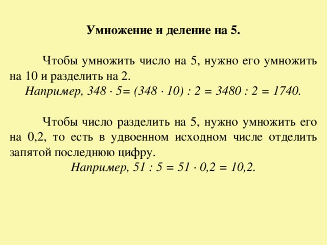 Умножение и деление на 5.  Чтобы умножить число на 5, нужно его умножить на 10 и разделить на 2. Например, 348 · 5= (348 · 10) : 2 = 3480 : 2 = 1740.  Чтобы число разделить на 5, нужно умножить его на 0,2, то есть в удвоенном исходном числе отделить запятой последнюю цифру. Например, 51 : 5 = 51 · 0,2 = 10,2. 