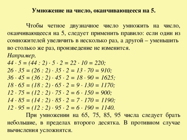 Умножение на число, оканчивающееся на 5.   Чтобы четное двузначное число умножить на число, оканчивающееся на 5, следует применить правило: если один из сомножителей увеличить в несколько раз, а другой – уменьшить во столько же раз, произведение не изменится. Например, 44 · 5 = (44 : 2) · 5 · 2 = 22 · 10 = 220; 26 · 35 = (26 : 2) · 35 · 2 = 13 · 70 = 910; 36 · 45 = (36 : 2) · 45 · 2 = 18 · 90 = 1625; 18 · 65 = (18 : 2) · 65 · 2 = 9 · 130 = 1170; 12 · 75 = (12 : 2) · 75 · 2 = 6 · 150 = 900; 14 · 85 = (14 : 2) · 85 · 2 = 7 · 170 = 1190; 12 · 95 = (12 : 2) · 95 · 2 = 6 · 190 = 1140.  При умножении на 65, 75, 85, 95 числа следует брать небольшие, в пределах второго десятка. В противном случае вычисления усложнятся. 