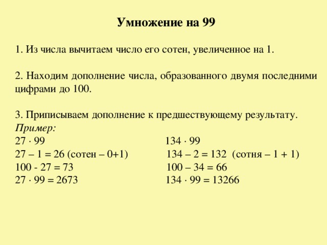 Умножение на 99 1. Из числа вычитаем число его сотен, увеличенное на 1. 2. Находим дополнение числа, образованного двумя последними цифрами до 100. 3. Приписываем дополнение к предшествующему результату. Пример: 27 · 99 134 · 99 27 – 1 = 26 (сотен – 0+1) 134 – 2 = 132 (сотня – 1 + 1) 100 - 27 = 73 100 – 34 = 66 27 · 99 = 2673 134 · 99 = 13266 