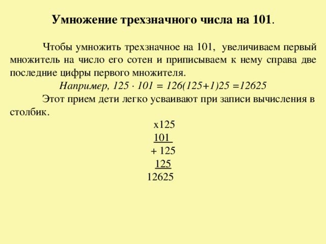Умножение трехзначного числа на 101 .  Чтобы умножить трехзначное на 101, увеличиваем первый множитель на число его сотен и приписываем к нему справа две последние цифры первого множителя. Например, 125 · 101 = 126(125+1)25 =12625  Этот прием дети легко усваивают при записи вычисления в столбик.  х125 101  + 125 125 12625  