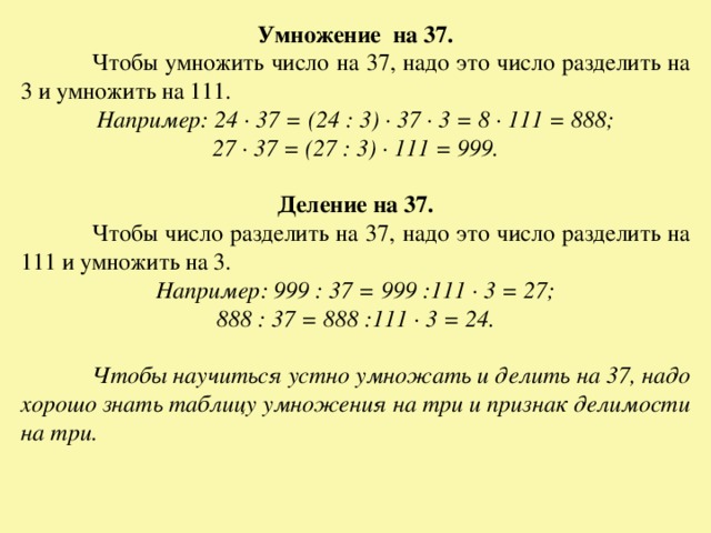 Умножение на 37.  Чтобы умножить число на 37, надо это число разделить на 3 и умножить на 111. Например: 24 · 37 = (24 : 3) · 37 · 3 = 8 · 111 = 888; 27 · 37 = (27 : 3) · 111 = 999.  Деление на 37.  Чтобы число разделить на 37, надо это число разделить на 111 и умножить на 3. Например: 999 : 37 = 999 :111 · 3 = 27; 888 : 37 = 888 :111 · 3 = 24.   Чтобы научиться устно умножать и делить на 37, надо хорошо знать таблицу умножения на три и признак делимости на три.  