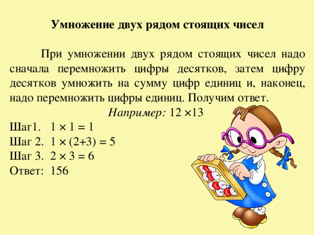 Умножение двух рядом стоящих чисел   При умножении двух рядом стоящих чисел надо сначала перемножить цифры десятков, затем цифру десятков умножить на сумму цифр единиц и, наконец, надо перемножить цифры единиц. Получим ответ. Например: 12 ×13 Шаг1. 1 × 1 = 1 Шаг 2. 1 × (2+3) = 5 Шаг 3. 2 × 3 = 6 Ответ: 156 