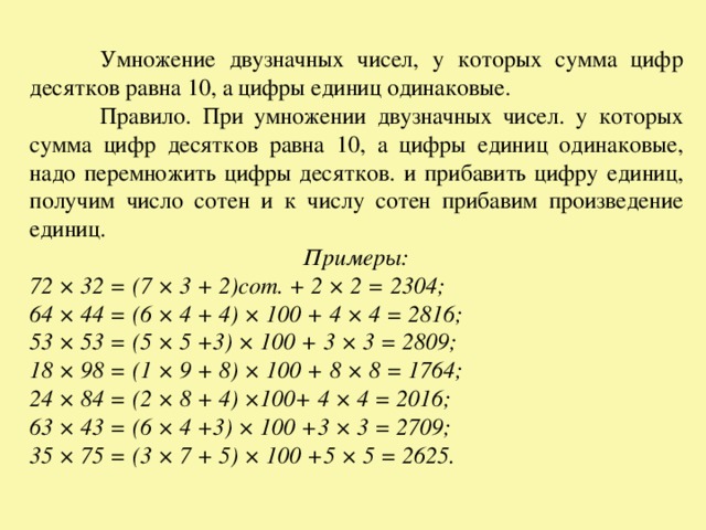  Умножение двузначных чисел, у которых сумма цифр десятков равна 10, а цифры единиц одинаковые.  Правило. При умножении двузначных чисел. у которых сумма цифр десятков равна 10, а цифры единиц одинаковые, надо перемножить цифры десятков. и прибавить цифру единиц, получим число сотен и к числу сотен прибавим произведение единиц. Примеры: 72 × 32 = (7 × 3 + 2)сот. + 2 × 2 = 2304; 64 × 44 = (6 × 4 + 4) × 100 + 4 × 4 = 2816; 53 × 53 = (5 × 5 +3) × 100 + 3 × 3 = 2809; 18 × 98 = (1 × 9 + 8) × 100 + 8 × 8 = 1764; 24 × 84 = (2 × 8 + 4) ×100+ 4 × 4 = 2016; 63 × 43 = (6 × 4 +3) × 100 +3 × 3 = 2709; 35 × 75 = (3 × 7 + 5) × 100 +5 × 5 = 2625. 