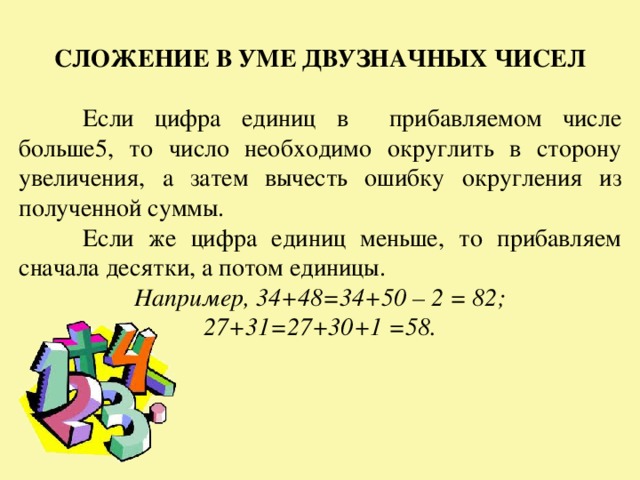 СЛОЖЕНИЕ В УМЕ ДВУЗНАЧНЫХ ЧИСЕЛ   Если цифра единиц в прибавляемом числе больше5, то число необходимо округлить в сторону увеличения, а затем вычесть ошибку округления из полученной суммы.  Если же цифра единиц меньше, то прибавляем сначала десятки, а потом единицы. Например, 34+48=34+50 – 2 = 82; 27+31=27+30+1 =58. 