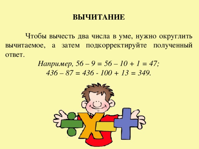 ВЫЧИТАНИЕ   Чтобы вычесть два числа в уме, нужно округлить вычитаемое, а затем подкорректируйте полученный ответ. Например, 56 – 9 = 56 – 10 + 1 = 47; 436 – 87 = 436 - 100 + 13 = 349. 