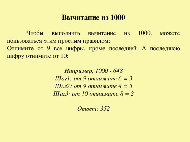 Вычитание из 1000  Чтобы выполнить вычитание из 1000, можете пользоваться этим простым правилом: Отнимите от 9 все цифры, кроме последней. А последнюю цифру отнимите от 10:  Например, 1000 - 648 Шаг1: от 9 отнимите 6 = 3 Шаг2: от 9 отнимите 4 = 5 Шаг3: от 10 отнимите 8 = 2  Ответ: 352  