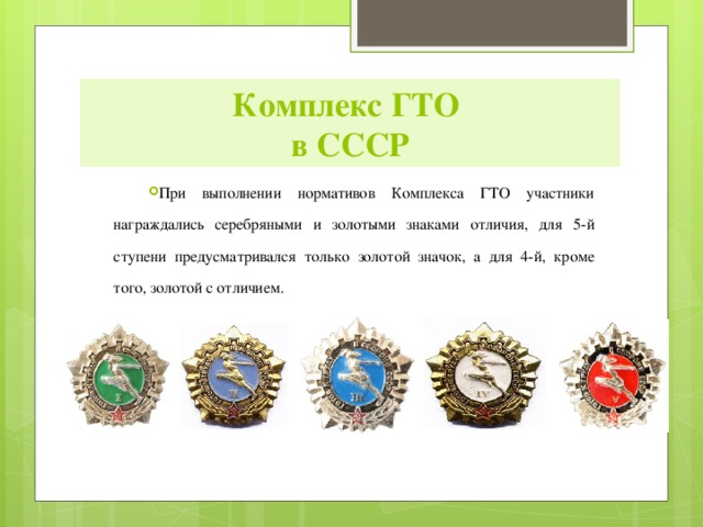Комплекс ГТО  в СССР При выполнении нормативов Комплекса ГТО участники награждались серебряными и золотыми знаками отличия, для 5-й ступени предусматривался только золотой значок, а для 4-й, кроме того, золотой с отличием. 
