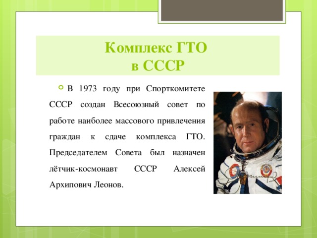 Комплекс ГТО  в СССР В 1973 году при Спорткомитете СССР создан Всесоюзный совет по работе наиболее массового привлечения граждан к сдаче комплекса ГТО. Председателем Совета был назначен лётчик-космонавт СССР Алексей Архипович Леонов. 