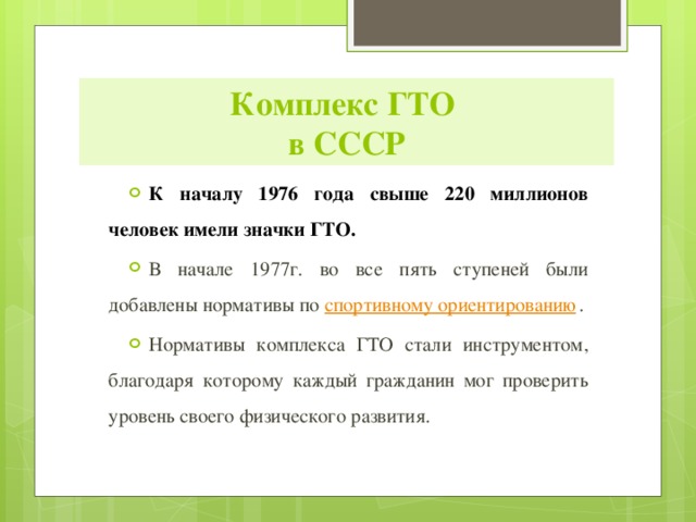 Комплекс ГТО  в СССР К началу 1976 года свыше 220 миллионов человек имели значки ГТО. В начале 1977г. во все пять ступеней были добавлены нормативы по  спортивному ориентированию . Нормативы комплекса ГТО стали инструментом, благодаря которому каждый гражданин мог проверить уровень своего физического развития. 