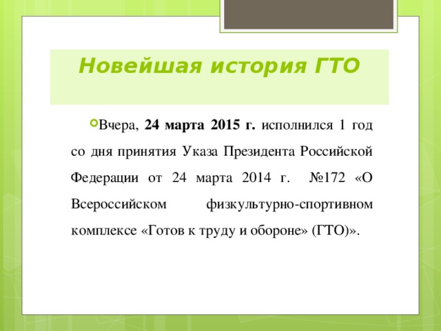 Новейшая история ГТО   Вчера, 24 марта 2015 г. исполнился 1 год со дня принятия Указа Президента Российской Федерации от 24 марта 2014 г. №172 «О Всероссийском физкультурно-спортивном комплексе «Готов к труду и обороне» (ГТО)». 