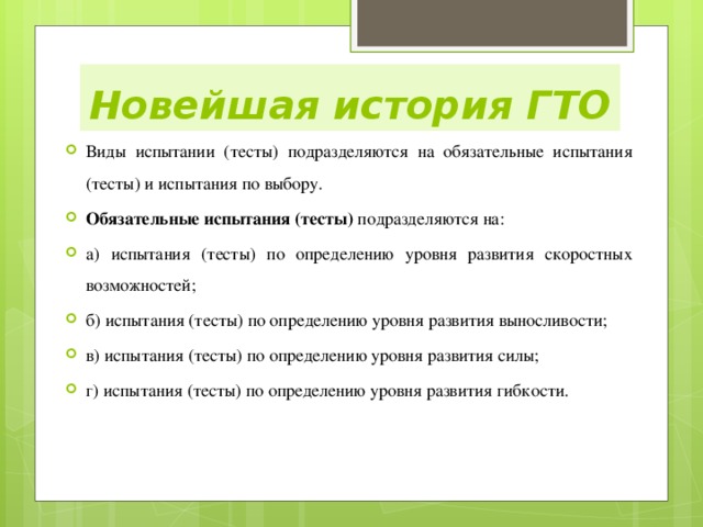 Новейшая история ГТО Виды испытаний (тесты) подразделяются на обязательные испытания (тесты) и испытания по выбору. Обязательные испытания (тесты) подразделяются на: а) испытания (тесты) по определению уровня развития скоростных возможностей; б) испытания (тесты) по определению уровня развития выносливости;   в) испытания (тесты) по определению уровня развития силы;   г) испытания (тесты) по определению уровня развития гибкости. 