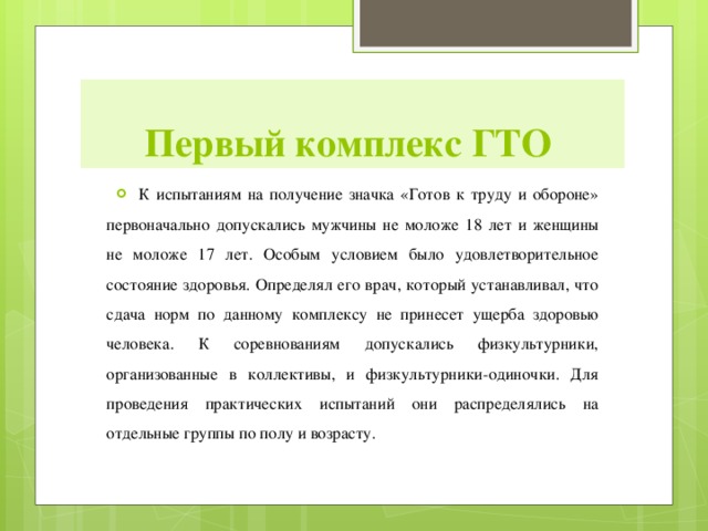 Первый комплекс ГТО К испытаниям на получение значка «Готов к труду и обороне» первоначально допускались мужчины не моложе 18 лет и женщины не моложе 17 лет. Особым условием было удовлетворительное состояние здоровья. Определял его врач, который устанавливал, что сдача норм по данному комплексу не принесет ущерба здоровью человека. К соревнованиям допускались физкультурники, организованные в коллективы, и физкультурники-одиночки. Для проведения практических испытаний они распределялись на отдельные группы по полу и возрасту.  