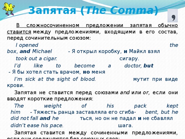 Запятая ( The Comma )   В сложносочиненном предложении запятая обычно ставится  между предложениями, входящими в его состав, перед сочинительным союзом:   I   opened the box,  and  Michael          -  Я открыл коробку,  и  Майкл взял   took out a cigar.                                    сигару. I’d like to become a doctor,  but          -  Я бы хотел стать врачом,  но  меня I’m sick at the sight of blood.             мутит при виде крови. Запятая не ставится перед союзами  and  или  or , если они вводят короткие предложения: The weight of his pack kept him      -  Тяжесть ранца заставляла его сгиба- bent, but he did not fall and he ться, но он не падал  и  не сбавлял didn’t ease his pace.                 шага. Запятая ставится между сочиненными предложениями, если они соединяются без союзных слов: The sky was covered with      -   Небо покрылось тучами, дул холод- clouds, a cold wind was               ный ветер, начиналась метель.   blowing, a snowstorm began.               