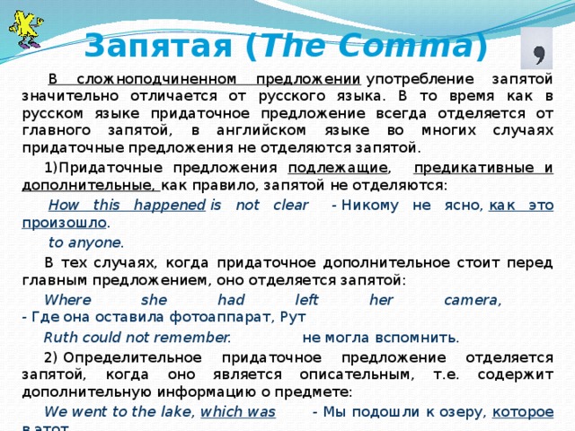 Запятая ( The Comma )   В сложноподчиненном предложении  употребление запятой значительно отличается от русского языка. В то время как в русском языке придаточное предложение всегда отделяется от главного запятой, в английском языке во многих случаях придаточные предложения не отделяются запятой. 1)Придаточные предложения подлежащие , предикативные и дополнительные, как правило, запятой не отделяются:   How this happened  is not clear     -  Никому не ясно,  как это произошло .   to anyone. В тех случаях, когда придаточное дополнительное стоит перед главным предложением, оно отделяется запятой: Where she had left her camera, -  Где она оставила фотоаппарат, Рут Ruth could not remember.                не могла вспомнить. 2) Определительное придаточное предложение отделяется запятой, когда оно является описательным, т.е. содержит дополнительную информацию о предмете: We went to the lake, which was         -  Мы подошли к озеру, которое в этот very stormy that day .               день было очень бурным.   