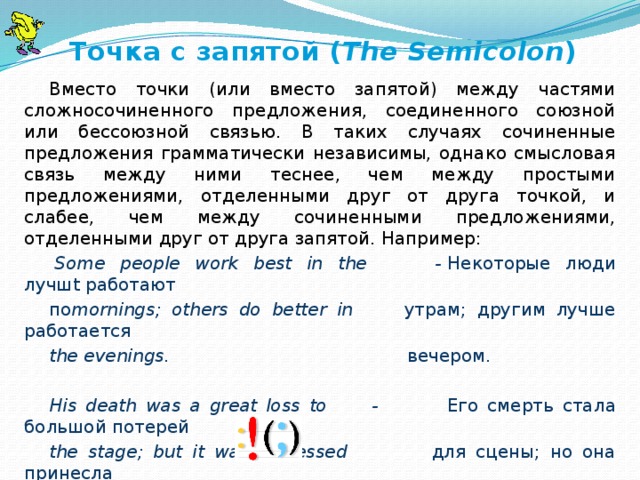   Точка с запятой ( The Semicolon ) Вместо точки (или вместо запятой) между частями сложносочиненного предложения, соединенного союзной или бессоюзной связью. В таких случаях сочиненные предложения грамматически независимы, однако смысловая связь между ними теснее, чем между простыми предложениями, отделенными друг от друга точкой, и слабее, чем между сочиненными предложениями, отделенными друг от друга запятой. Например:   Some people work best in the            -  Некоторые люди лучшt работают по mornings; others do better in          утрам; другим лучше работается the evenings.                            вечером.   His death was a great loss to -   Его смерть стала большой потерей the stage; but it was a blessed          для сцены; но она принесла   relief   to   his   wife.                                благословенное облегчение его жене.   