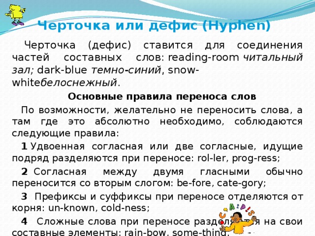 Черточка или дефис  (Hyphen)   Черточка (дефис) ставится для соединения частей составных слов: reading-room  читальный зал;  dark-blue  темно-синий , snow-white белоснежный . Основные правила переноса слов По возможности, желательно не переносить слова, а там где это абсолютно необходимо, соблюдаются следующие правила: 1  Удвоенная согласная или две согласные, идущие подряд разделяются при переносе: rol-ler, prog-ress; 2   Согласная между двумя гласными обычно переносится со вторым слогом: be-fore, cate-gory; 3  Префиксы и суффиксы при переносе отделяются от корня: un-known, cold-ness; 4    Сложные слова при переносе разделяются на свои составные элементы: rain-bow, some-thing. 